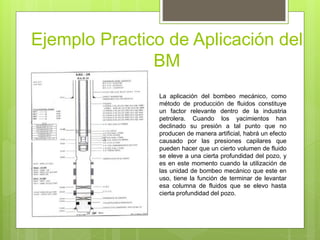 Ejemplo Practico de Aplicación del
BM
La aplicación del bombeo mecánico, como
método de producción de fluidos constituye
un factor relevante dentro de la industria
petrolera. Cuando los yacimientos han
declinado su presión a tal punto que no
producen de manera artificial, habrá un efecto
causado por las presiones capilares que
pueden hacer que un cierto volumen de fluido
se eleve a una cierta profundidad del pozo, y
es en este momento cuando la utilización de
las unidad de bombeo mecánico que este en
uso, tiene la función de terminar de levantar
esa columna de fluidos que se elevo hasta
cierta profundidad del pozo.
 