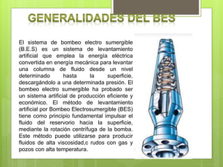 El sistema de bombeo electro sumergible
(B.E.S) es un sistema de levantamiento
artificial que emplea la energía eléctrica
convertida en energía mecánica para levantar
una columna de fluido desde un nivel
determinado hasta la superficie,
descargándolo a una determinada presión. El
bombeo electro sumergible ha probado ser
un sistema artificial de producción eficiente y
económico. El método de levantamiento
artificial por Bombeo Electrosumergible (BES)
tiene como principio fundamental impulsar el
fluido del reservorio hacia la superficie,
mediante la rotación centrífuga de la bomba.
Este método puede utilizarse para producir
fluidos de alta viscosidad,c rudos con gas y
pozos con alta temperatura.
 