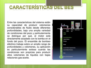 Entre las características del sistema están
su capacidad de producir volúmenes
considerables de fluido desde diferentes
profundidades, bajo una amplia variedad
de condiciones del pozo y particularmente
se distingue por qué, el motor está
directamente acoplado con la bomba en el
fondo del pozo. El ensamble de bombeo
eléctrico trabaja sobre un amplio rango de
profundidades y volúmenes, su aplicación
es particularmente exitosa cuando las
condiciones son propicias para producir
altos volúmenes de líquidos con bajas
relaciones gas-aceite.
 