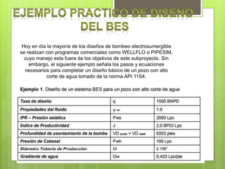 Hoy en día la mayoría de los diseños de bombeo electrosumergible
se realizan con programas comerciales como WELLFLO o PIPESIM,
cuyo manejo esta fuera de los objetivos de este subproyecto. Sin
embargo, el siguiente ejemplo señala los pasos y ecuaciones
necesarios para completar un diseño básico de un pozo con alto
corte de agua tomado de la norma API 11S4.
 