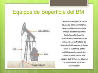 Equipos de Superficie del BM
La unidad de superficie de un
equipo de bombeo mecánico
tiene por objeto transmitir la
energía desde la superficie
hasta la profundidad de
asentamiento de la bomba de
subsuelo con la finalidad de
elevar los fluidos desde el fondo
hasta la superficie. Estas
unidades pueden ser de tipo
balancín o hidráulicas. Los
equipos que forman los equipos
de superficie se explican a
continuación:
 