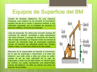 Equipos de Superficie del BM
Unidad de Bombeo (Balancín). Es una máquina
integrada, cuyo objetivo es de convertir el movimiento
angular del eje de un motor o reciproco vertical, a una
velocidad apropiada con la finalidad de accionar la
sarta de cabillas y la bomba de subsuelo.
Caja de engranaje: Se utiliza para convertir energía del
momento de rotación, sometidas a altas velocidades
del motor primario, a energía de momento de rotación
alto de baja velocidad. La maquina motriz se conecta al
reductor de velocidad (caja de engranaje) mediante
correa. El reductor de velocidad puede ser: Simple,
doble o triple. La reductora doble es la más usada.
Manivela: Es la responsable de trasmitir el movimiento
de la caja de engranaje o transmisión a la biela del
balancín, que está unida a ellos por pínes se están
sujetas al eje de baja velocidad de la caja de
engranajes y cada una de ellas tienen un número igual
de orificios, los cuales representan una determinada
carrera del balancín, en ellos se colocan los pines de
sujeción de las bielas.
 