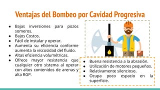 Ventajas del Bombeo por Cavidad Progresiva
● Bajas inversiones para pozos
someros.
● Bajos Costos.
● Fácil de instalar y operar.
● Aumenta su eﬁciencia conforme
aumenta la viscosidad del ﬂuido.
● Altas eﬁciencia volumétricas.
● Ofrece mayor resistencia que
cualquier otro sistema al operar
con altos contenidos de arenas y
alta RGP.
● Buena resistencia a la abrasión.
● Utilización de motores pequeños.
● Relativamente silencioso.
● Ocupa poco espacio en la
superﬁcie.
 