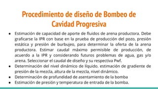 Procedimiento de diseño de Bombeo de
Cavidad Progresiva
● Estimación de capacidad de aporte de ﬂuidos de arena productora. Debe
graﬁcarse la IPR con base en la prueba de producción del pozo, presión
estática y presión de burbujeo, para determinar la oferta de la arena
productora. Estimar caudal máximo permisible de producción, de
acuerdo a la IPR y considerando futuros problemas de agua, gas y/o
arena. Seleccionar el caudal de diseño y su respectiva Pwf.
● Determinación del nivel dinámico de líquido. estimación de gradiente de
presión de la mezcla, altura de la mezcla, nivel dinámico.
● Determinación de profundidad de asentamiento de la bomba
● Estimación de presión y temperatura de entrada de la bomba.
 
