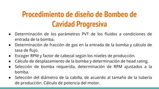● Determinación de los parámetros PVT de los ﬂuidos a condiciones de
entrada de la bomba.
● Determinación de fracción de gas en la entrada de la bomba y cálculo de
tasa de ﬂujo.
● Escoger RPM y factor de cabezal según los niveles de producción.
● Cálculo de desplazamiento de la bomba y determinación de head rating.
● Selección de bomba requerida, determinación de RPM ajustados a la
bomba.
● Selección del diámetro de la cabilla, de acuerdo al tamaño de la tubería
de producción. Cálculo de potencia del motor.
Procedimiento de diseño de Bombeo de
Cavidad Progresiva
 