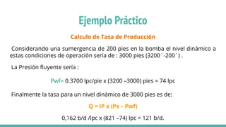 Ejemplo Práctico
Calculo de Tasa de Producción
Considerando una sumergencia de 200 pies en la bomba el nivel dinámico a
estas condiciones de operación sería de : 3000 pies (3200´-200´) .
La Presión ﬂuyente sería :
Pwf= 0.3700 lpc/pie x (3200 –3000) pies = 74 lpc
Finalmente la tasa para un nivel dinámico de 3000 pies es de:
Q = IP x (Ps – Pwf)
0,162 b/d /lpc x (821 –74) lpc = 121 b/d.
 