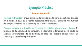 Torque Requerido
Torque hidráulico: Torque debido a la fricción de la sarta de cabillas girando
en el ﬂuido, el cual es la fuerza necesaria para levantar el ﬂuido y es función
del desplazamiento de la bomba y de la altura hidráulica.
Torque debido a la fricción de la sarta de cabillas girando en el ﬂuido: Es
función de la velocidad de rotación, el diámetro y longitud de la sarta de
cabillas (profundidad de la bomba), el área del espacio anular entre las
cabillas y la tubería de producción.
Ejemplo Práctico
 