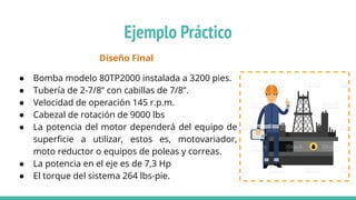 Diseño Final
● Bomba modelo 80TP2000 instalada a 3200 pies.
● Tubería de 2-7/8” con cabillas de 7/8”.
● Velocidad de operación 145 r.p.m.
● Cabezal de rotación de 9000 lbs
● La potencia del motor dependerá del equipo de
superﬁcie a utilizar, estos es, motovariador,
moto reductor o equipos de poleas y correas.
● La potencia en el eje es de 7,3 Hp
● El torque del sistema 264 lbs-pie.
Ejemplo Práctico
 