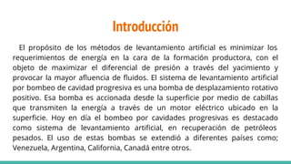 Introducción
El propósito de los métodos de levantamiento artiﬁcial es minimizar los
requerimientos de energía en la cara de la formación productora, con el
objeto de maximizar el diferencial de presión a través del yacimiento y
provocar la mayor aﬂuencia de ﬂuidos. El sistema de levantamiento artiﬁcial
por bombeo de cavidad progresiva es una bomba de desplazamiento rotativo
positivo. Esa bomba es accionada desde la superﬁcie por medio de cabillas
que transmiten la energía a través de un motor eléctrico ubicado en la
superﬁcie. Hoy en día el bombeo por cavidades progresivas es destacado
como sistema de levantamiento artiﬁcial, en recuperación de petróleos
pesados. El uso de estas bombas se extendió a diferentes países como;
Venezuela, Argentina, California, Canadá entre otros.
 