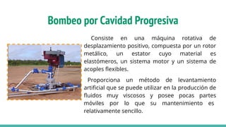Bombeo por Cavidad Progresiva
Consiste en una máquina rotativa de
desplazamiento positivo, compuesta por un rotor
metálico, un estator cuyo material es
elastómeros, un sistema motor y un sistema de
acoples ﬂexibles.
Proporciona un método de levantamiento
artiﬁcial que se puede utilizar en la producción de
ﬂuidos muy viscosos y posee pocas partes
móviles por lo que su mantenimiento es
relativamente sencillo.
 