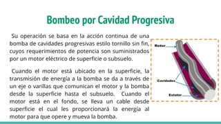 Bombeo por Cavidad Progresiva
Su operación se basa en la acción continua de una
bomba de cavidades progresivas estilo tornillo sin ﬁn,
cuyos requerimientos de potencia son suministrados
por un motor eléctrico de superﬁcie o subsuelo.
Cuando el motor está ubicado en la superﬁcie, la
transmisión de energía a la bomba se da a través de
un eje o varillas que comunican el motor y la bomba
desde la superﬁcie hasta el subsuelo. Cuando el
motor está en el fondo, se lleva un cable desde
superﬁcie el cual les proporcionará la energía al
motor para que opere y mueva la bomba.
 