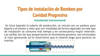 Tipos de instalación de Bombeo por
Cavidad Progresiva
Instalación Convencional
Se inicia bajando la tubería de producción, se vincula con un packers para
bajarla a el estator y rotor que son instalados de forma separada; en este tipo
de instalación se consume más tiempo y en consecuencia mayor inversión.
Las varillas son las que proporcionan el movimiento giratorio, son enroscadas
al rotor generando así el movimiento que el sistema exige para ponerse en
marcha.
 