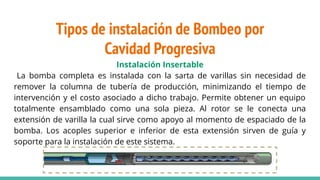 Instalación Insertable
La bomba completa es instalada con la sarta de varillas sin necesidad de
remover la columna de tubería de producción, minimizando el tiempo de
intervención y el costo asociado a dicho trabajo. Permite obtener un equipo
totalmente ensamblado como una sola pieza. Al rotor se le conecta una
extensión de varilla la cual sirve como apoyo al momento de espaciado de la
bomba. Los acoples superior e inferior de esta extensión sirven de guía y
soporte para la instalación de este sistema.
Tipos de instalación de Bombeo por
Cavidad Progresiva
 