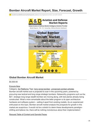 1/8
Bomber Aircraft Market Report, Size, Forecast, Growth
aviationanddefensemarketreports.com/product/global-bomber-aircraft-market/
Global Bomber Aircraft Market
$4,500.00
Enquire Now
Category: Air Platforms Tags: long range bomber, unmanned combat vehicles
Bomber aircraft market size is projected to soar in the upcoming years, powered by
procuring new tactical and long range strategic bombers. Noteworthy programs such as the
B21. strategic long range stealth bomber are moving along, with test planes already being
constructed. What’s more remarkable about the latter program is its open architecture
hardware and software system – setting it apart from existing models. As an experienced
enthusiast on this topic, Bomber aircraft market analysis the prospects for growth in this
market are auspicious. It would not be a stretch to deem these developments paradigm-
shifting and believe me, there will be nothing monotonous about their implementation!
Request Table of Content and Sample Pages
 