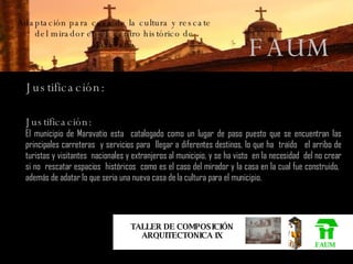Adaptación para casa de la cultura y rescate del mirador en el  centro histórico de Maravatio . FAUM TALLER DE COMPOSICIÓN ARQUITECTONICA IX FAUM Justificación: Justificación: El municipio de Maravatio esta  catalogado como un lugar de paso puesto que se encuentran las principales carreteras  y servicios para  llegar a diferentes destinos, lo que ha  traído  el arribo de turistas y visitantes  nacionales y extranjeros al municipio, y se ha visto  en la necesidad  del no crear si no  rescatar espacios  históricos  como es el caso del mirador y la casa en la cual fue construido,  además de adatar lo que seria una nueva casa de la cultura para el municipio. 