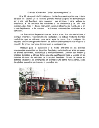 DIA DEL BOMBERO. Dante Castillo Delgado 6” A”
Hoy 22 de agosto de 2014 el grupo de 6 A fuimos entregarles una colecta
de t...
