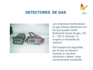 DETECTORES  DE GAS Las empresas distribuidoras de gas utilizan detectores con los que pueden medir fácilmente trazas de gas, LIE, 0 – 100 % volumen, % oxígeno o monóxido de carbono.  Son equipos de seguridad, por lo que se requiere conocer su correcta utilización y deben  estar correctamente mantenido 