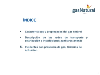 ÍNDICE Características y propiedades del gas natural Descripción de las redes de transporte y distribución e instalaciones auxiliares anexas Incidentes con presencia de gas. Criterios de actuación. 