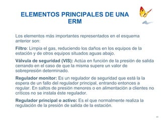 Los elementos más importantes representados en el esquema anterior son: Filtro : Limpia el gas, reduciendo los daños en los equipos de  la estación y de otros equipos situados aguas abajo. Válvula de seguridad (VIS):  Actúa en función de la presión de salida cerrando en el caso de que la misma supere un valor de sobrepresión determinado. Regulador monitor:  Es un regulador de seguridad que está la la espera de un fallo del regulador principal, entrando entonces a regular. En saltos de presión menores o en alimentación a clientes no críticos no se instala éste regulador. Regulador principal o activo:  Es el que normalmente realiza la regulación de la presión de salida de la estación. ELEMENTOS PRINCIPALES DE UNA ERM 