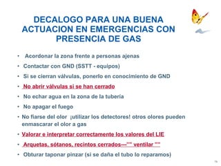 DECALOGO PARA UNA BUENA ACTUACION EN EMERGENCIAS CON PRESENCIA DE GAS Acordonar la zona frente a personas ajenas Contactar con GND (SSTT - equipos) Si se cierran válvulas, ponerlo en conocimiento de GND No abrir válvulas si se han cerrado No echar agua en la zona de la tubería No apagar el fuego No fiarse del olor  ¡utilizar los detectores! otros olores pueden enmascarar el olor a gas Valorar e interpretar correctamente los valores del LIE Arquetas, sótanos, recintos cerrados---”” ventilar ”” Obturar taponar pinzar (si se daña el tubo lo reparamos) 