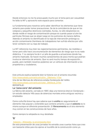 Desde entonces no me he preocupado mucho por el tema pero por casualidad
he leído la INT y aprovecho este espacio para comentar.
Lo fundamental para nosotros sería saber identificar los elementos que tiene
amianto para poder tomar precauciones. Se da la coincidencia de que en los
colapsos y pequeños destrozos (ventadas, lluvias, no sólo desplomes) es
donde reside el riesgo de contaminación porque es cuando pasan al aire las
partículas fibrosas que se alojan luego en los pulmones de manera dañina.
Además el amianto no identificado en la ropa de intervención prolonga su
acción contaminante (familiares de trabajadores han sufrido efectos por sólo
tener contacto con su ropa de trabajo).
La INT referencia muy bien las reglamentaciones pertinentes, las medidas a
tomar pero sólo hace una enumeración de elementos de riesgo que no es nada
didáctica. Y no siempre ha de ir un jefe de guardia a actuaciones donde hay
amianto implicado. Se hacen muchos saneamientos de poca monta que podrían
involucrar elemntos de amianto. Que no será mucho tiempo de exposición...
puede, pero también nosotros podemos ser un vehículo de información a los
propietarios y ciudadanos.
Este artículo explica bastante bien la historia con el amianto resumida:
http://www.elpais.com/articulo/ultim...29elpepu_1/Tes
Una de las fábricas de referencia estaba Cerdanyola del Vallès:
http://www.elpais.com/articulo/catal...08elpcat_3/Tes
REPORTAJE:
La 'zona cero' del amianto
La fábrica del aislante, cerrada en 1997, deja una herencia letal en Cerdanyola -
Un estudio detecta 149 casos de dolencias mortales entre antiguos vecinos y
empleados
Como culturilla breve hay que saberse que la uralita es seguramente el
elemento más popular y extendido que contiene amianto y que el asbesto es lo
mismo aunque en diferente presentación. El fibrocemento es el otro elemento
muy común en las construcciones de hace años.
Como siempre la wikipedia es muy detallada:
Asbesto - Wikipedia, la enciclopedia libre
De esta presentación de unas jornadas he extraído unas cuantas fotos que creo
son bastante útiles para los ajenos al mundillo de la construcción como yo.
 