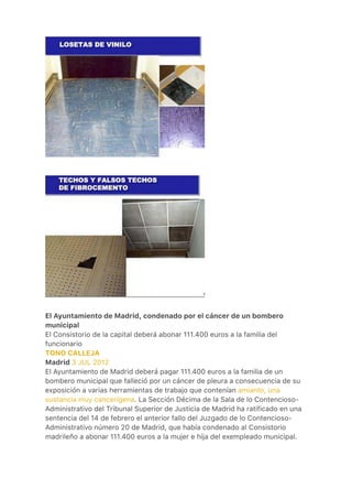 
 
El Ayuntamiento de Madrid, condenado por el cáncer de un bombero
municipal
El Consistorio de la capital deberá abonar 111.400 euros a la familia del
funcionario
TONO CALLEJA
Madrid 3 JUL 2012
El Ayuntamiento de Madrid deberá pagar 111.400 euros a la familia de un
bombero municipal que falleció por un cáncer de pleura a consecuencia de su
exposición a varias herramientas de trabajo que contenían amianto, una
sustancia muy cancerígena. La Sección Décima de la Sala de lo Contencioso-
Administrativo del Tribunal Superior de Justicia de Madrid ha ratificado en una
sentencia del 14 de febrero el anterior fallo del Juzgado de lo Contencioso-
Administrativo número 20 de Madrid, que había condenado al Consistorio
madrileño a abonar 111.400 euros a la mujer e hija del exempleado municipal.
 