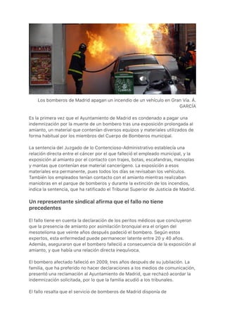 Los bomberos de Madrid apagan un incendio de un vehículo en Gran Vía. Á.
GARCÍA
Es la primera vez que el Ayuntamiento de Madrid es condenado a pagar una
indemnización por la muerte de un bombero tras una exposición prolongada al
amianto, un material que contenían diversos equipos y materiales utilizados de
forma habitual por los miembros del Cuerpo de Bomberos municipal.
La sentencia del Juzgado de lo Contencioso-Administrativo establecía una
relación directa entre el cáncer por el que falleció el empleado municipal, y la
exposición al amianto por el contacto con trajes, botas, escafandras, manoplas
y mantas que contenían ese material cancerígeno. La exposición a esos
materiales era permanente, pues todos los días se revisaban los vehículos.
También los empleados tenían contacto con el amianto mientras realizaban
maniobras en el parque de bomberos y durante la extinción de los incendios,
indica la sentencia, que ha ratificado el Tribunal Superior de Justicia de Madrid.
Un representante sindical afirma que el fallo no tiene
precedentes
El fallo tiene en cuenta la declaración de los peritos médicos que concluyeron
que la presencia de amianto por asimilación bronquial era el origen del
mesotelioma que veinte años después padeció el bombero. Según estos
expertos, esta enfermedad puede permanecer latente entre 20 y 40 años.
Además, aseguraron que el bombero falleció a consecuencia de la exposición al
amianto, y que había una relación directa inequívoca.
El bombero afectado falleció en 2009, tres años después de su jubilación. La
familia, que ha preferido no hacer declaraciones a los medios de comunicación,
presentó una reclamación al Ayuntamiento de Madrid, que rechazó acordar la
indemnización solicitada, por lo que la familia acudió a los tribunales.
El fallo resalta que el servicio de bomberos de Madrid disponía de
 