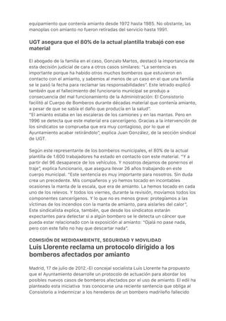 equipamiento que contenía amianto desde 1972 hasta 1985. No obstante, las
manoplas con amianto no fueron retiradas del servicio hasta 1991.
UGT asegura que el 80% de la actual plantilla trabajó con ese
material
El abogado de la familia en el caso, Gonzalo Martos, destacó la importancia de
esta decisión judicial de cara a otros casos similares: “La sentencia es
importante porque ha habido otros muchos bomberos que estuvieron en
contacto con el amianto, y sabemos al menos de un caso en el que una familia
se le pasó la fecha para reclamar las responsabilidades”. Este letrado explicó
también que el fallecimiento del funcionario municipal se produjo a
consecuencia del mal funcionamiento de la Administración: El Consistorio
facilitó al Cuerpo de Bomberos durante décadas material que contenía amianto,
a pesar de que se sabía el daño que producía en la salud”.
“El amianto estaba en las escaleras de los camiones y en las mantas. Pero en
1996 se detecta que este material era cancerígeno. Gracias a la intervención de
los sindicatos se comprueba que era muy contagioso, por lo que el
Ayuntamiento acabar retirándolo”, explica Juan González, de la sección sindical
de UGT.
Según este representante de los bomberos municipales, el 80% de la actual
plantilla de 1.600 trabajadores ha estado en contacto con este material. “Y a
partir del 96 desaparece de los vehículos. Y nosotros dejamos de ponernos el
traje”, explica funcionario, que asegura llevar 26 años trabajando en este
cuerpo municipal. “Este sentencia es muy importante para nosotros. Sin duda
crea un precedente. Mis compañeros y yo hemos tocado en incontables
ocasiones la manta de la escala, que era de amianto. La hemos tocado en cada
uno de los relevos. Y todos los viernes, durante la revisión, movíamos todos los
componentes cancerígenos. Y lo que no es menos grave: protegíamos a las
víctimas de los incendios con la manta de amianto, para aislarles del calor”,
Este sindicalista explica, también, que desde los sindicatos estarán
expectantes para detectar si a algún bombero se le detecta un cáncer que
pueda estar relacionado con la exposición al amianto: “Ojalá no pase nada,
pero con este fallo no hay que descartar nada”.
COMISIÓN DE MEDIOAMBIENTE, SEGURIDAD Y MOVILIDAD
Luis Llorente reclama un protocolo dirigido a los
bomberos afectados por amianto
Madrid, 17 de julio de 2012.-El concejal socialista Luis Llorente ha propuesto
que el Ayuntamiento desarrolle un protocolo de actuación para abordar los
posibles nuevos casos de bomberos afectados por el uso de amianto. El edil ha
planteado esta iniciativa  tras conocerse una reciente sentencia que obliga al
Consistorio a indemnizar a los herederos de un bombero madrileño fallecido
 