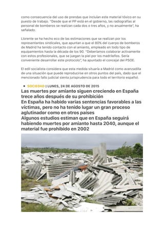 ●
como consecuencia del uso de prendas que incluían este material tóxico en su
puesto de trabajo. “Desde que el PP está en el gobierno, las radiografías al
personal de bomberos se realizan cada dos o tres años, y no anualmente”, ha
señalado.
 
Llorente se ha hecho eco de las estimaciones que se realizan por los
representantes sindicales, que apuntan a que el 80% del cuerpo de bomberos
de Madrid ha tenido contacto con el amianto, empleado en todo tipo de
equipamientos hasta la década de los 90. “Deberíamos colaborar activamente
con estos profesionales, que se juegan la piel por los madrileños. Sería
conveniente desarrollar este protocolo”, ha apuntado el concejal del PSOE.
 
El edil socialista considera que esta medida situaría a Madrid como avanzadilla
de una situación que puede reproducirse en otros puntos del país, dado que el
mencionado fallo judicial sienta jurisprudencia para todo el territorio español.
SOCIEDAD | LUNES, 24 DE AGOSTO DE 2015
Las muertes por amianto siguen creciendo en España
trece años después de su prohibición
En España ha habido varias sentencias favorables a las
víctimas, pero no ha tenido lugar un gran proceso
aglutinador como en otros países
Algunos estudios estiman que en España seguirá
habiendo muertes por amianto hasta 2040, aunque el
material fue prohibido en 2002
 