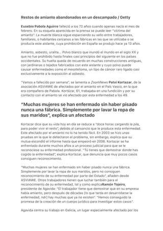 Restos de amianto abandonados en un descampado / Getty
Eusebio Pabola Aguirre falleció a los 72 años cuando apenas nacía el mes de
febrero. En su esquela aparecida en la prensa se puede leer “víctima del
amianto”. La muerte blanca sigue esparciendo su sello entre trabajadores,
familiares, o habitantes cercanos a las fábricas en las que se utilizaba o se
producía este aislante, cuya prohibición en España se produjo hace ya 13 años.
Amianto, asbesto, uralita... Polvo blanco que inundó el mundo en el siglo XX y
que no fue prohibido hasta finales casi principios del siguiente en los países
occidentales. Su huella queda de recuerdo en muchas construcciones antiguas,
con jardineras o tejados fabricados con este aislante y cuyo polvo puede
causar enfermedades como el mesotelioma, un tipo de cáncer raro ligado casi
exclusivamente a la exposición al asbesto.
“Vamos a fallecido por semana”, se lamenta a ZoomNews Patxi Kortazar, de la
asociación ASVIAMIE de afectados por el amianto en el País Vasco, en la que
era compañero de Pabola. Kortázar, 61, trabajaba en una fundición y por su
contacto con el amianto se vio afectado por esta enfermedad a los 49.
“Muchas mujeres se han enfermado sin haber pisado
nunca una fábrica. Simplemente por lavar la ropa de
sus maridos", explica un afectado
Kortazar dice que su vida hoy en día se reduce a “doce horas cargando la pila,
para poder vivir el resto”, debido al cansancio que le produce esta enfermedad.
Este afectado por el amianto no lo ha tenido fácil. En 2003 se hizo unas
pruebas en la que le detectaron el problema, sin embargo, explica que su
mutua escondió el informe hasta que empeoró en 2006. Kortazar se ha
enfrentado durante muchos años a un proceso judicial para que se le
reconociese su enfermedad profesional. “Tú tienes que demostrar donde has
cogido la enfermedad”, explica Kortazar, que denuncia que muy pocos casos
consiguen reconocimiento.
“Muchas mujeres se han enfermado sin haber pisado nunca una fábrica.
Simplemente por lavar la ropa de sus maridos, pero no consiguen
reconocimiento de su enfermedad por parte del Estado”, añaden desde
ASVIAMIE. Otros trabajadores tienen que luchar también para el
reconocimiento de su enfermedad, tal y como explicaRamón Tojeiro,
presidente de Agavida: “El trabajador tiene que demostrar que en su empresa
había amianto, pero después de décadas [lo que tarda en desarrollarse la
enfermedad, ndr] hay muchas que ya no existen”. ”Hemos conseguido la
promesa de la creación de un cuerpo jurídico para investigar estos casos”.
Agavida centra su trabajo en Galicia, un lugar especialmente afectado por los
 