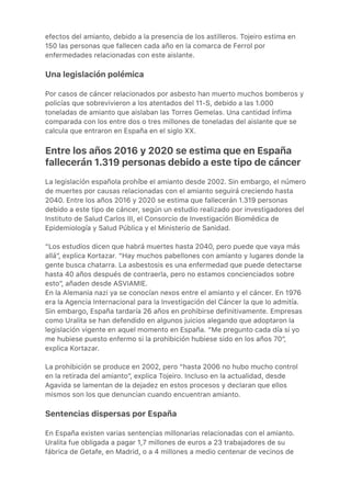 efectos del amianto, debido a la presencia de los astilleros. Tojeiro estima en
150 las personas que fallecen cada año en la comarca de Ferrol por
enfermedades relacionadas con este aislante.
Una legislación polémica
Por casos de cáncer relacionados por asbesto han muerto muchos bomberos y
policías que sobrevivieron a los atentados del 11-S, debido a las 1.000
toneladas de amianto que aislaban las Torres Gemelas. Una cantidad ínfima
comparada con los entre dos o tres millones de toneladas del aislante que se
calcula que entraron en España en el siglo XX.
Entre los años 2016 y 2020 se estima que en España
fallecerán 1.319 personas debido a este tipo de cáncer
La legislación española prohíbe el amianto desde 2002. Sin embargo, el número
de muertes por causas relacionadas con el amianto seguirá creciendo hasta
2040. Entre los años 2016 y 2020 se estima que fallecerán 1.319 personas
debido a este tipo de cáncer, según un estudio realizado por investigadores del
Instituto de Salud Carlos III, el Consorcio de Investigación Biomédica de
Epidemiología y Salud Pública y el Ministerio de Sanidad.
“Los estudios dicen que habrá muertes hasta 2040, pero puede que vaya más
allá”, explica Kortazar. “Hay muchos pabellones con amianto y lugares donde la
gente busca chatarra. La asbestosis es una enfermedad que puede detectarse
hasta 40 años después de contraerla, pero no estamos concienciados sobre
esto”, añaden desde ASVIAMIE.
En la Alemania nazi ya se conocían nexos entre el amianto y el cáncer. En 1976
era la Agencia Internacional para la Investigación del Cáncer la que lo admitía.
Sin embargo, España tardaría 26 años en prohibirse definitivamente. Empresas
como Uralita se han defendido en algunos juicios alegando que adoptaron la
legislación vigente en aquel momento en España. “Me pregunto cada día si yo
me hubiese puesto enfermo si la prohibición hubiese sido en los años 70”,
explica Kortazar.
La prohibición se produce en 2002, pero “hasta 2006 no hubo mucho control
en la retirada del amianto”, explica Tojeiro. Incluso en la actualidad, desde
Agavida se lamentan de la dejadez en estos procesos y declaran que ellos
mismos son los que denuncian cuando encuentran amianto.
Sentencias dispersas por España
En España existen varias sentencias millonarias relacionadas con el amianto.
Uralita fue obligada a pagar 1,7 millones de euros a 23 trabajadores de su
fábrica de Getafe, en Madrid, o a 4 millones a medio centenar de vecinos de
 