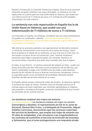 Ripollet y Cerdanyola, en Cataluña. Sentencias aisladas, lejos de otros procesos
conjuntos europeos similares a los casos de España. La sentencia con más
repercusión en nuestro país fue la de Unión Naval en Valencia, que acabó con
una indemnización de 11 millones de euros a 71 víctimas de enfermedades
relacionadas con este material.
La sentencia con más repercusión en España fue la de
Unión Naval en Valencia, que acabó con una
indemnización de 11 millones de euros a 71 víctimas
Los tribunales en España, sin embargo, consideran que los casos asintomáticos
no pueden ser condenados. Además, no se han pronunciado sobre la
posibilidad de indemnizar la incertidumbre de desarrollar alguna enfermedad
relacionada con el amianto.
Más allá de los procesos judiciales, las organizaciones de afectados reclaman
un fondo de compensación como existe en otros países de Europa. Tojeiro
pone la pelota en el tejado de los sindicatos, ya que cree que en este caso “no
han estado a la altura de las circunstancias”, pero “resultan totalmente
necesarios para llegar a grandes acuerdos con el Estado. Nosotros no
buscamos dinero, buscamos que quién haya ocultado esto, que lo pague”.
En Italia, el caso Eternit – el nombre comercial del asbesto en Italia - acabó con
penas de prisión para dos millonarios suizos propietarios de las fábricas, que
fueron condenados a pagar unos 30.000 euros de media a cada afectado,
además de 64 millones de euros a diversas instituciones transalpinas, como a
la seguridad social o a los consistorios de localidades afectadas porque
disponían de fábricas de este material en su suelo.
En España todavía existen multitud de restos del amianto. Su deterioro significa
el aumento de riesgo de cáncer. Factores como los elevados precios de la
retirada segura de estos materiales, que continúan agrietándose en hogares,
descampados y vertederos de España, aumentan la posibilidad de que crezcan
los afectados de las muertes blancas.
Los bomberos emplean aún trajes con amianto
Actualidad » Noticias » Los bomberos emplean aún trajes con amianto
Cancerígeno y obsoleto. El representante de CSI en la Junta de
Personal, Manuel Díaz Freire, y el delegado de Prevención, Miguel
Ordóñez Lorenzana, denunciaron ayer las carencias materiales
del servicio de Bomberos, que emplea aún trajes de amianto con
25 años de antigüedad, y las vincularon a las irregularidades en
los contratos de suministro al Servicio de Extinción de Incendios
y Salvamento, que el lunes protagonizaron una respuesta airada
 