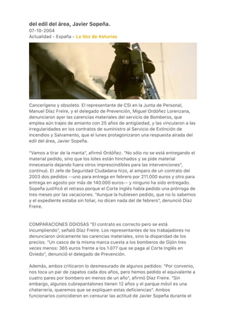 del edil del área, Javier Sopeña.
07-10-2004
Actualidad - España - La Voz de Asturias
Cancerígeno y obsoleto. El representante de CSI en la Junta de Personal,
Manuel Díaz Freire, y el delegado de Prevención, Miguel Ordóñez Lorenzana,
denunciaron ayer las carencias materiales del servicio de Bomberos, que
emplea aún trajes de amianto con 25 años de antigüedad, y las vincularon a las
irregularidades en los contratos de suministro al Servicio de Extinción de
Incendios y Salvamento, que el lunes protagonizaron una respuesta airada del
edil del área, Javier Sopeña.
"Vamos a tirar de la manta", afirmó Ordóñez. "No sólo no se está entregando el
material pedido, sino que los lotes están hinchados y se pide material
innecesario dejando fuera otros imprescindibles para las intervenciones",
continuó. El Jefe de Seguridad Ciudadana hizo, al amparo de un contrato del
2003 dos pedidos --uno para entrega en febrero por 211.000 euros y otro para
entrega en agosto por más de 140.000 euros-- y ninguno ha sido entregado.
Sopeña justificó el retraso porque el Corte Inglés había pedido una prórroga de
tres meses por las vacaciones. "Aunque la hubiesen pedido, que no lo sabemos
y el expediente estaba sin foliar, no dicen nada del de febrero", denunció Díaz
Freire.
COMPARACIONES ODIOSAS "El contrato es correcto pero se está
incumpliendo", señaló Díaz Freire. Los representantes de los trabajadores no
denunciaron únicamente las carencias materiales, sino la disparidad de los
precios. "Un casco de la misma marca cuesta a los bomberos de Gijón tres
veces menos: 365 euros frente a los 1.077 que se paga al Corte Inglés en
Oviedo", denunció el delegado de Prevención.
Además, ambos criticaron lo desmesurado de algunos pedidos: "Por convenio,
nos toca un par de zapatos cada dos años, pero hemos pedido el equivalente a
cuatro pares por bombero en menos de un año", afirmó Díaz Freire. "Sin
embargo, algunos cubrepantalones tienen 12 años y el parque móvil es una
chatarrería, queremos que se expliquen estas deficiencias". Ambos
funcionarios coincidieron en censurar las actitud de Javier Sopeña durante el
 