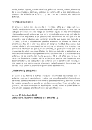 juntas, suelos, tejados, cables eléctricos, plásticos, resinas, asfalto, elementos
de la construcción, calderas, sistemas de calefacción y aire acondicionado,
sistemas de aislamiento acústico…) y por casi un centenar de industrias
distintas.
Retirada de amianto
El amianto debe ser manejado y retirado sólo por especialistas.
Desafortunadamente estas personas que están especializados en este tipo de
trabajos presentan un alto riesgo de contraer alguna de las enfermedades
relacionadas con el amianto ya que en el complicado proceso de retirada del
amianto están expuestos a los perjudiciales aislamientos en los que este se
encuentra. Los productos que contienen amianto que puede ser liberado al
cortarlos, pulirlos o remodelarlos pueden aumentar los niveles de fibras de
amianto que hay en el aire y que ponen en peligro a multitud de personas que
pueden inhalarlo e incluso ingerirlas a través de un alimento. Los síntomas que
provoca la inhalación de partículas de amianto, al igual que ocurre con otros
problemas de salud, son muy difíciles de detectar. Además la asbestosis y el
mesotelioma tienen un largo periodo de incubación hasta el punto de que sus
síntomas no se manifiestan hasta pasados 20 o 40 años con lo que la
detección inmediata y precoz de la enfermedad resulta casi imposible. Los
desamiantadores, los trabajadores de factorías y de la construcción y cualquier
otra persona que esté expuesta al amianto debería conocer la amenaza que
para su salud y la de sus familiares puede tener este material.
Cuestiones y preguntas
Si usted o su familia a sufrido cualquier enfermedad relacionada con el
amianto, como es el mesotelioma, y quiere que un profesional le informe de sus
derechos, por favor rellene el cuestionario que le facilitamos y personal experto
de nuestro despacho se pondrá en contacto con usted. Estas consultas son
gratuitas, no implican obligación alguna para usted y nunca suponen entablar
una relación abogado-cliente salvo que así usted lo desee.
jueves, 25 de junio de 2009
El maestro Javier Monasterio y el amianto (I)
 