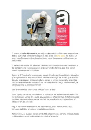 El maestro Javier Monasterio, un viejo rockero de la química vasca que ahora
dedica su tiempo a mejorar la seguridad de otros en Safe-Side, me manda un
largo, larguísimo artículo sobre el amianto y sus riesgos que publicaremos en
tres partes.
El amianto es uno de los ejemplos “de libro” de cómo los avances científicos y
del conocimiento van encauzando el Desarrollo Sostenible. Les dejo con el
maestro para que se lo explique:
Según la OIT, cada año se producen unos 270 millones de accidentes laborales
que suponen unas 355.000 muertes debidas al trabajo. Se estima que la mitad
de ellas se producen en la agricultura, que es el sector que emplea a la mitad
de los trabajadores del mundo. Otros sectores de alto riesgo son la minería, la
construcción y la pesca comercial.
Solo el amianto se cobra unas 100.000 vidas al año:
En el Japón, los costos vinculados a la utilización del amianto ascenderán a 27
mil millones de yenes. En efecto, se predice que el porcentaje de fallecimientos
debido a un mesotelioma pleural será 49 veces más alto en los próximos 40
años que en los años 90.
Según las últimas estadísticas del Reino Unido, cada año mueren 3.500
personas debido a un cáncer vinculado al amianto.
Actualmente, se pueden constatar 10.000 fallecimientos por año en los Estados
Unidos debido a una enfermedad vinculada al amianto.
 