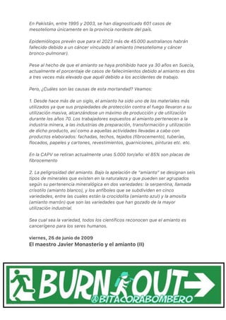 En Pakistán, entre 1995 y 2003, se han diagnosticado 601 casos de
mesotelioma únicamente en la provincia nordeste del país.
Epidemiólogos prevén que para el 2023 más de 45.000 australianos habrán
fallecido debido a un cáncer vinculado al amianto (mesotelioma y cáncer
bronco-pulmonar).
Pese al hecho de que el amianto se haya prohibido hace ya 30 años en Suecia,
actualmente el porcentaje de casos de fallecimientos debido al amianto es dos
a tres veces más elevado que aquél debido a los accidentes de trabajo.
Pero, ¿Cuáles son las causas de esta mortandad? Veamos:
1. Desde hace más de un siglo, el amianto ha sido uno de los materiales más
utilizados ya que sus propiedades de protección contra el fuego llevaron a su
utilización masiva, alcanzándose un máximo de producción y de utilización
durante los años 70. Los trabajadores expuestos al amianto pertenecen a la
industria minera, a las industrias de preparación, transformación y utilización
de dicho producto, así como a aquellas actividades llevadas a cabo con
productos elaborados: fachadas, techos, tejados (fibrocemento), tuberías,
flocados, papeles y cartones, revestimientos, guarniciones, pinturas etc. etc.
En la CAPV se retiran actualmente unas 5.000 ton/año: el 85% son placas de
fibrocemento
2. La peligrosidad del amianto. Bajo la apelación de “amianto“ se designan seis
tipos de minerales que existen en la naturaleza y que pueden ser agrupados
según su pertenencia mineralógica en dos variedades: la serpentina, llamada
crisotilo (amianto blanco), y los anfíboles que se subdividen en cinco
variedades, entre las cuales están la crocidolita (amianto azul) y la amosita
(amianto marrón) que son las variedades que han gozado de la mayor
utilización industrial.
Sea cual sea la variedad, todos los científicos reconocen que el amianto es
cancerígeno para los seres humanos.
viernes, 26 de junio de 2009
El maestro Javier Monasterio y el amianto (II)
 