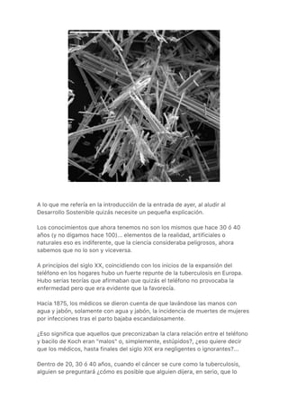 A lo que me refería en la introducción de la entrada de ayer, al aludir al
Desarrollo Sostenible quizás necesite un pequeña explicación.
Los conocimientos que ahora tenemos no son los mismos que hace 30 ó 40
años (y no digamos hace 100)... elementos de la realidad, artificiales o
naturales eso es indiferente, que la ciencia consideraba peligrosos, ahora
sabemos que no lo son y viceversa.
A principios del siglo XX, coincidiendo con los inicios de la expansión del
teléfono en los hogares hubo un fuerte repunte de la tuberculosis en Europa.
Hubo serias teorías que afirmaban que quizás el teléfono no provocaba la
enfermedad pero que era evidente que la favorecía.
Hacia 1875, los médicos se dieron cuenta de que lavándose las manos con
agua y jabón, solamente con agua y jabón, la incidencia de muertes de mujeres
por infecciones tras el parto bajaba escandalosamente.
¿Eso significa que aquellos que preconizaban la clara relación entre el teléfono
y bacilo de Koch eran "malos" o, simplemente, estúpidos?, ¿eso quiere decir
que los médicos, hasta finales del siglo XIX era negligentes o ignorantes?...
Dentro de 20, 30 ó 40 años, cuando el cáncer se cure como la tuberculosis,
alguien se preguntará ¿cómo es posible que alguien dijera, en serio, que lo
 