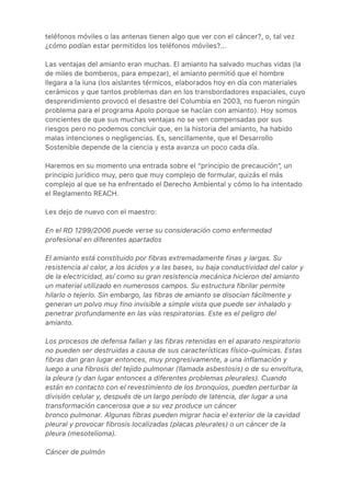 teléfonos móviles o las antenas tienen algo que ver con el cáncer?, o, tal vez
¿cómo podían estar permitidos los teléfonos móviles?...
Las ventajas del amianto eran muchas. El amianto ha salvado muchas vidas (la
de miles de bomberos, para empezar), el amianto permitió que el hombre
llegara a la luna (los aislantes térmicos, elaborados hoy en día con materiales
cerámicos y que tantos problemas dan en los transbordadores espaciales, cuyo
desprendimiento provocó el desastre del Columbia en 2003, no fueron ningún
problema para el programa Apolo porque se hacían con amianto). Hoy somos
concientes de que sus muchas ventajas no se ven compensadas por sus
riesgos pero no podemos concluir que, en la historia del amianto, ha habido
malas intenciones o negligencias. Es, sencillamente, que el Desarrollo
Sostenible depende de la ciencia y esta avanza un poco cada día.
Haremos en su momento una entrada sobre el “principio de precaución”, un
principio jurídico muy, pero que muy complejo de formular, quizás el más
complejo al que se ha enfrentado el Derecho Ambiental y cómo lo ha intentado
el Reglamento REACH.
Les dejo de nuevo con el maestro:
En el RD 1299/2006 puede verse su consideración como enfermedad
profesional en diferentes apartados
El amianto está constituido por fibras extremadamente finas y largas. Su
resistencia al calor, a los ácidos y a las bases, su baja conductividad del calor y
de la electricidad, así como su gran resistencia mecánica hicieron del amianto
un material utilizado en numerosos campos. Su estructura fibrilar permite
hilarlo o tejerlo. Sin embargo, las fibras de amianto se disocian fácilmente y
generan un polvo muy fino invisible a simple vista que puede ser inhalado y
penetrar profundamente en las vías respiratorias. Este es el peligro del
amianto.
Los procesos de defensa fallan y las fibras retenidas en el aparato respiratorio
no pueden ser destruidas a causa de sus características físico-químicas. Estas
fibras dan gran lugar entonces, muy progresivamente, a una inflamación y
luego a una fibrosis del tejido pulmonar (llamada asbestosis) o de su envoltura,
la pleura (y dan lugar entonces a diferentes problemas pleurales). Cuando
están en contacto con el revestimiento de los bronquios, pueden perturbar la
división celular y, después de un largo período de latencia, dar lugar a una
transformación cancerosa que a su vez produce un cáncer
bronco pulmonar. Algunas fibras pueden migrar hacia el exterior de la cavidad
pleural y provocar fibrosis localizadas (placas pleurales) o un cáncer de la
pleura (mesotelioma).
Cáncer de pulmón
 