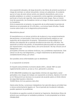 Una exposición elevada y de larga duración a las fibras de amianto aumenta el
riesgo de contraer un cáncer de pulmón, incluso sin asbestosis. Es evidente
que en el caso de este cáncer existe una relación dosis/efecto, pero no es
posible establecer un umbral. La exposición a otros agentes cancerígenos, en
particular al humo del cigarrillo, hace aumentar este riesgo. Para un mismo
nivel de exposición, los fumadores corren un riesgo 10 veces superior al de los
no fumadores.
Entre la exposición al amianto y la aparición de la enfermedad el período de
latencia es en promedio de 15 a 20 años, y va incluso hasta 30 años. Puede
curarse sobre todo si se lo diagnostica precozmente.
Mesotelioma pleural
El mesotelioma es un cáncer primitivo de la pleura (y muy excepcionalmente
del peritoneo y el pericardio). Este tumor particularmente maligno es casi
específico de la exposición al amianto. Típicamente la enfermedad no se
declara sino después de un período de latencia de entre 20 y 40 años. Por
oposición al cáncer de pulmón, el mesotelioma pleural puede ser provocado
por exposiciones a muy bajas dosis y de corta duración. No hay vínculo con el
tabaquismo. Los
principales síntomas son dolores torácicos, tos y problemas respiratorios. Este
cáncer es de muy mal diagnóstico, y ningún tratamiento ha demostrado ser
verdaderamente eficaz, por ahora
Son posibles otras enfermedades que no detallamos
3. La exposición al amianto
En España está prohibido el amianto desde 2001, y desde 1961 se está
reglamentando sobre el, ya sea su VLA, aplicación o practica.
El RD 396/2006 establece las seguridades mínimas de seguridad y salud
aplicables a los riesgos de trabajo con exposición al amianto, fijando el VLA-ED
en 0,1 fibras/cm3 Los tecnicos no se ponen de acuerdo sobre un límite inferior
de seguridad (quizás si decimos
10.000 fibras /m3 nos parezca más alto)
Hasta estas fechas, numerosos trabajadores han ejercido alguna actividad mas
o menos estrechamente ligada a el. Tras el periodo de incubación indicado…
pueden aparecer los problemas.
El problema se agudiza cuando el material se fragmenta, liberándose fibras de
amianto que constituyen el verdadero problema. A esta propiedad se la llama
FRIABILIDAD
 