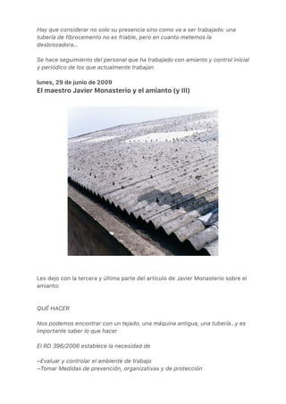 Hay que considerar no solo su presencia sino como va a ser trabajado: una
tubería de fibrocemento no es friable, pero en cuanto metemos la
desbrozadora…
Se hace seguimiento del personal que ha trabajado con amianto y control inicial
y periódico de los que actualmente trabajan
lunes, 29 de junio de 2009
El maestro Javier Monasterio y el amianto (y III)
Les dejo con la tercera y última parte del artículo de Javier Monasterio sobre el
amianto:
QUÉ HACER
Nos podemos encontrar con un tejado, una máquina antigua, una tubería…y es
importante saber lo que hacer
El RD 396/2006 establece la necesidad de
–Evaluar y controlar el ambiente de trabajo
–Tomar Medidas de prevención, organizativas y de protección
 