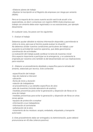 –Elaborar planes de trabajo
–Realizar la inscripción en el Registro de empresas con riesgo por amianto
(RERA)
Pero en la mayoría de los casos nuestra acción será la de acudir a los
especialistas, es decir a empresas con registro RERA (toda empresa que
trabaje con amianto debe estar registrada) o a sus asociaciones, por ejemplo
Desamianta
En cualquier caso, los pasos son los siguientes:
1.- Evaluar el trabajo
Debemos ayudar dándole la máxima información disponible y permitiendo la
visita a la zona, para que el tecnico pueda evaluar la situación
No debemos olvidar nuestras condiciones particulares de trabajo y por
supuesto la actividad de nuestros operarios, que debe garantizarse:
coordinación de actividades
La evaluación del trabajo puede conllevar la toma de muestras inicial
Otro aspecto importante a participar es la emergencia, y no solamente la
originada por nosotros sino también la del desamiantado con sus implicaciones
para nosotros
2.- Elaborar un procedimiento detallado y específico para la retirada del
amianto, elaborado por tecnico. Este contendrá:
-especificación del trabajo
-tipo de material a intervenir
-ubicación
-fecha de inicio y duración
-relación de trabajadores
-el procedimiento y sus detalles específicos de obra
-plan de muestreo (incluido laboratorio de analisis)
-medidas preventivas para evitar la generación y dispersión de fibras en la
zona de trabajo
-medidas preventivas para evitar la generación y dispersión de fibras en otras
zonas ajenas
-equipos de protección a emplear
-información a sus trabajadores
-información al contratante
-señalización de la obra
-tratamiento de los residuos: acopio, embalado, etiquetado y transporte
autorizado
3.-Este procedimiento debe ser entregado a la Administración, quien deberá
pronunciarse en 45 días (silencio positivo)
 
