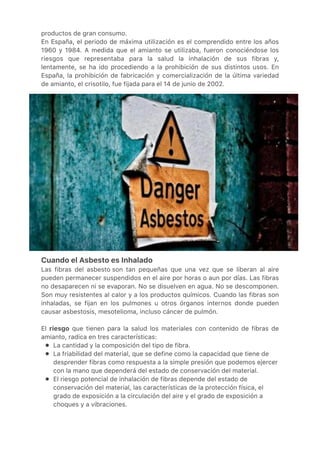 ●
●
●
productos de gran consumo.
En España, el periodo de máxima utilización es el comprendido entre los años
1960 y 1984. A medida que el amianto se utilizaba, fueron conociéndose los
riesgos que representaba para la salud la inhalación de sus fibras y,
lentamente, se ha ido procediendo a la prohibición de sus distintos usos. En
España, la prohibición de fabricación y comercialización de la última variedad
de amianto, el crisotilo, fue fijada para el 14 de junio de 2002.
Cuando el Asbesto es Inhalado
Las fibras del asbesto son tan pequeñas que una vez que se liberan al aire
pueden permanecer suspendidos en el aire por horas o aun por días. Las fibras
no desaparecen ni se evaporan. No se disuelven en agua. No se descomponen.
Son muy resistentes al calor y a los productos químicos. Cuando las fibras son
inhaladas, se fijan en los pulmones u otros órganos internos donde pueden
causar asbestosis, mesotelioma, incluso cáncer de pulmón.
 
El riesgo que tienen para la salud los materiales con contenido de fibras de
amianto, radica en tres características:
La cantidad y la composición del tipo de fibra.
La friabilidad del material, que se define como la capacidad que tiene de
desprender fibras como respuesta a la simple presión que podemos ejercer
con la mano que dependerá del estado de conservación del material.
El riesgo potencial de inhalación de fibras depende del estado de
conservación del material, las características de la protección física, el
grado de exposición a la circulación del aire y el grado de exposición a
choques y a vibraciones.
 
 