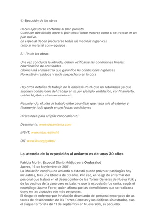 4.-Ejecución de las obras
Deben ejecutarse conforme al plan previsto.
Cualquier desviación sobre el plan inicial debe tratarse como si se tratase de un
plan nuevo.
En especial deben practicarse todas las medidas higiénicas
tanto al material como equipos
5.- Fin de las obras
Una vez concluida la retirada, deben verificarse las condiciones finales:
coordinación de actividades
Ello incluirá el muestreo que garantice las condiciones higiénicas
No existirán residuos ni nada sospechoso en la obra
Hay otros detalles de trabajo de la empresa RERA que no detallamos ya que
suponen condiciones del trabajo en si, por ejemplo ventilación, confinamiento,
unidad higiénica si es necesaria etc.
Resumiendo: el plan de trabajo debe garantizar que nada sale al exterior y
finalmente todo queda en perfectas condiciones
Direcciones para ampliar conocimientos:
Desamianta: www.desamianta.com
INSHT: www.mtas.es/insht
OIT: www.ilo.org/global/
La latencia de la exposición al amianto es de unos 30 años
Patricia Morén. Especial Diario Médico para Ondasalud
Jueves, 15 de Noviembre de 2001
La inhalación continua de amianto o asbesto puede provocar patologías hoy
incurables, tras una latencia de 30 años. Por eso, el riesgo de enfermar del
personal que trabaja en el desescombro de las Torres Gemelas de Nueva York y
de los vecinos de la zona cero es bajo, ya que la exposición fue corta, según el
neumólogo Jaume Ferrer, quien afirma que las demoliciones que se realizan a
diario en las ciudades son más peligrosas.
El riesgo de enfermar por inhalación de amianto del personal encargado de las
tareas de desescombro de las Torres Gemelas y los edificios siniestrados, tras
el ataque terrorista del 11 de septiembre en Nueva York, es pequeño.
 