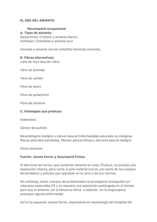 EL ABC DEL AMIANTO
Neumopatía ocupacional
A. Tipos de amianto:
Serpentinas: Crisotilo o amianto blanco
Anfíboles: Crocídolta o amianto azul
Amosita o amianto marrón antofilita tremolita actinolita
B. Fibras alternativas:
Lana de roca lana de vidrio
Fibra de aramida
Fibra de carbón
Fibra de acero
Fibra de polialcohol
Fibra de celulosa
C. Patologías que produce:
Asbestosis
Cáncer de pulmón
Mesotellogma maligno o cáncer pleural Enfermedades pleurales no malignas:
Placas pleurales parietales, fibrosis pleural difusa y derrame pleural maligno
Otros cánceres
Fuente: Jaume Ferrer y Assumpció Freixa.
Al derruirse las torres, que contenían amianto en unos 70 pisos, se produjo una
exposición intensa, pero corta, a este material nocivo, por parte de los cuerpos
de bomberos y policías que operaban en la zona y de sus vecinos.
Sin embargo, estos cuerpos de profesionales se protegieron enseguida con
máscaras especiales P3 y se requiere una exposición prolongada en el tiempo
para que el amianto -en la literatura latina- o asbesto -en la anglosajona-
provoque alguna enfermedad.
Así lo ha expuesto Jaume Ferrer, especialista en neumología del Hospital del
 