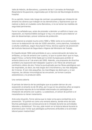 Valle de Hebrón, de Barcelona, y ponente de las V Jornadas de Patología
Respiratoria Ocupacional, organizadas por el Servicio de Neumología de dicho
hospital.
En su opinión, tienen más riesgo de contraer una patología por inhalación de
amianto los obreros que trabajan en las demoliciones y reparaciones que se
realizan a diario en ciudades como Barcelona, si no se toman las medidas de
seguridad pertinentes.
Ferrer ha señalado que, antes de proceder a demoler un edificio o hacer una
reparación, es imprescindible averiguar si hay o no amianto para elaborar un
plan de desamiantaje y prever sistemas de protección.
Este material se empleó mucho entre 1960 y 1980, tanto en la construcción
como en la elaboración de más de 3.000 utensilios, como planchas, tostadoras
o estufas catalíticas, según Assumpció Freixa, técnica superior de prevención
del Instituto Nacional de Seguridad e Higiene del Ministerio de Trabajo.
En España desde 1994 está prohibido el uso y comercialización de todos los
anfíboles, un tipo de amianto (ver cuadro), lo que no quiere decir que no haya,
según Freixa. La fecha límite fijada por la Unión Europea para prohibir el
amianto blanco es el 1 de enero del 2005. Además, una propuesta de directiva
prohibirá una exposición del trabajador superior a 0,1 fibras de amianto por
centímetro cúbico de aire. Freixa ha puntualizado que las fibras patológicas son
las respirables, es decir, las más largas de 5 micrómetros y las más delgadas
de 3 micras. Si son más pequeñas, los macrófagos las destruyen y, si son
mayores, las células inmunológicas las envuelven, se forman cuerpos
asbestósicos y no producen daño.
Una ventana abierta
El período de latencia de las patologías que se pueden derivar de una
exposición al amianto es de 30 años, por lo que en los próximos años se espera
un importante repunte de la mortalidad relacionada con patologías por
inhalación de amianto (ver cuadro). La asbestosis, el cáncer de pulmón o el
mesotelioma no tienen tratamiento.
Ante esta situación, Ferrer piensa que la mejor arma para combatirlas es la
prevención. "El pulmón es como una ventana abierta, donde entra de todo.
Muchas patologías son consecuencia de lo inhalado durante las actividades
laborales y domésticas". Por eso, pide insistir en la historia laboral durante la
anamnesis para "evitar que patologías pulmonares atribuibles a la actividad
laboral pasen inadvertidas"
 