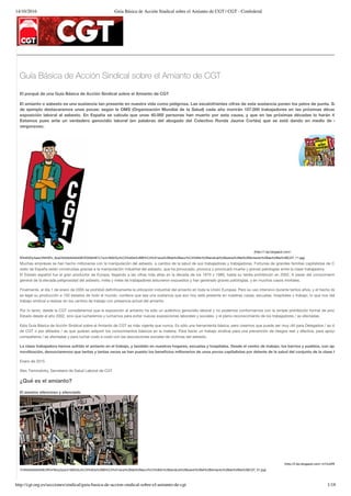14/10/2016 Guía Básica de Acción Sindical sobre el Amianto de CGT | CGT - Confederal
http://cgt.org.es/secciones/sindical/guia-basica-de-accion-sindical-sobre-el-amianto-de-cgt 1/18
Guía Básica de Acción Sindical sobre el Amianto de CGT
El porqué de una Guía Básica de Acción Sindical sobre el Amianto de CGT
El amianto o asbesto es una sustancia tan presente en nuestra vida como peligrosa. Las escalofriantes cifras de esta sustancia ponen los pelos de punta. Sólo a mo
de ejemplo destacaremos unas pocas: según la OMS (Organización Mundial de la Salud) cada año morirán 107.000 trabajadores en las próximas décadas para
exposición laboral al asbesto. En España se calcula que unas 40.000 personas han muerto por esta causa, y que en las próximas décadas lo harán 40.000 má
Estamos pues ante un verdadero genocidio laboral (en palabras del abogado del Colectivo Ronda Jaume Cortés) que se está dando en medio de un silenc
vergonzoso.
(http://1.bp.blogspot.com/-
RHnN3Oy4aso/VNH5Pc_9oqI/AAAAAAAAASE/EG5944E7L7w/s1600/Gu%C3%ADa%2BB%C3%A1sica%2Bde%2Bacci%C3%B3n%2Bsindical%2Bsobre%2Bel%2BAmianto%2Bde%2Bla%2BCGT_11.jpg)
Muchas empresas se han hecho millonarias con la manipulación del asbesto, a cambio de la salud de sus trabajadores y trabajadoras. Fortunas de grandes familias capitalistas de Cataluña y
resto de España están construidas gracias a la manipulación industrial del asbesto, que ha provocado, provoca y provocará muerte y graves patologías entre la clase trabajadora.
El Estado español fue el gran productor de Europa, llegando a las cifras más altas en la década de los 1970 y 1980, hasta su tardía prohibición en 2002. A pesar del conocimiento cientíﬁco
general de la elevada peligrosidad del asbesto, miles y miles de trabajadores estuvieron expuestos y han generado graves patologías, y en muchos casos mortales.
Finalmente, el día 1 de enero de 2005 se prohibió deﬁnitivamente la utilización industrial del amianto en toda la Unión Europea. Pero su uso intensivo durante tantos años, y el hecho de que toda
es legal su producción a 150 estados de todo el mundo, conlleva que sea una sustancia que aún hoy está presente en nuestras casas, escuelas, hospitales y trabajo, lo que nos debe alertar
trabajo sindical a realizar en los centros de trabajo con presencia actual del amianto.
Por lo tanto, desde la CGT consideramos que la exposición al amianto ha sido un auténtico genocidio laboral y no podemos conformarnos con la simple prohibición formal de producción en
Estado desde el año 2002, sino que lucharemos y luchamos para evitar nuevas exposiciones laborales y sociales, y el pleno reconocimiento de los trabajadores / as afectadas.
Esta Guía Básica de Acción Sindical sobre el Amianto de CGT es más vigente que nunca. Es sólo una herramienta básica, pero creemos que puede ser muy útil para Delegados / as de Prevenc
de CGT o por aﬁliados / as que quieran adquirir los conocimientos básicos en la materia. Para hacer un trabajo sindical para una prevención de riesgos real y efectiva, para apoyar a nuest
compañeros / as afectadas y para luchar codo a codo con las asociaciones sociales de víctimas del asbesto.
La clase trabajadora hemos sufrido el amianto en el trabajo, y también en nuestros hogares, escuelas y hospitales. Desde el centro de trabajo, los barrios y pueblos, con apoyo mutu
movilización, denunciaremos que tantas y tantas veces se han puesto los beneﬁcios millonarios de unos pocos capitalistas por delante de la salud del conjunto de la clase trabajador
Enero de 2015
Alex Tisminetzky, Secretario de Salud Laboral de CGT
¿Qué es el amianto?
El asesino silencioso y silenciado
(http://2.bp.blogspot.com/-m15JkRM9uno/VNIlj4
7I/AAAAAAAAASE/tRO4TeUyZpw/s1600/Gu%C3%ADa%2BB%C3%A1sica%2Bde%2Bacci%C3%B3n%2Bsindical%2Bsobre%2Bel%2BAmianto%2Bde%2Bla%2BCGT_01.jpg)
 