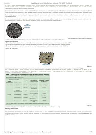 14/10/2016 Guía Básica de Acción Sindical sobre el Amianto de CGT | CGT - Confederal
http://cgt.org.es/secciones/sindical/guia-basica-de-accion-sindical-sobre-el-amianto-de-cgt 2/18
El amianto o asbesto es una sustancia tan presente en nuestra vida como peligrosa. Se conoce desde la prehistoria, 2.500 años antes de nuestra era, pero fue con la revolución industrial que
extendió por todo gracias a su principal característica: es altamente resistente al calor, a la fricción ya los productos químicos y, al mismo tiempo, tiene un coste reducido y es de fá
manipulación. Y, sobre todo, es prácticamente indestructible.
La característica principal del amianto o asbesto es que sus ﬁbras se descomponen con facilidad, hasta quedar en ﬁbras microscópicas de dimensiones muy, muy reducidas. Si las ﬁbras qued
unidas no conlleva ningún riesgo para la salud, pero si se rompen (o se cortan) las ﬁbras se liberan y en inhalarse quedan en los pulmones u otras partes del cuerpo, provocando graves patología
Por tanto, la peligrosidad del amianto depende en gran parte del estado de conservación de los materiales y de si éstos se manipulan o no. Los materiales con amianto rotos, viejos o deteriorad
son los más peligrosos.
El amianto es conocido desde la antigüedad, y se conoce de su uso en las descripciones de Marco Polo de China y Finlandia del siglo III. Pero su extensión se dio a partir de la revoluc
industrial, a través de la explotación de los depósitos naturales de amianto en Quebec, Finlandia, los Urales y Sudáfrica.
(http://2.bp.blogspot.com/-CweRWHQCNDE/VNImjiop8DI/AAAAAAAAASE/
x9u6XWXw/s1600/Gu%C3%ADa%2BB%C3%A1sica%2Bde%2Bacci%C3%B3n%2Bsindical%2Bsobre%2Bel%2BAmianto%2Bde%2Bla%2BCGT_02.jpg)
Algunos datos de interés:
– Debido al amianto manipulado durante los últimos 50 años, se extenderá una epidemia de muertes y enfermedades que durará hasta 2040.
– Se calcula que todavía quedan sin retirar 80.450 km de tuberías con amianto en España, y cerca de 8,5 millones de toneladas de placas.
– En España se calcula que unas 40.000 personas han muerto por esta causa, y que en las próximas décadas en morirán 40.000 más.
Tipos de amianto
  (http://4.bp.blogspot.co
MikeeC8KdcM/VNIABbR9aKI/AAAAAAAAASE/ay3k7Uf_F1Y/s1600/Gu%C3%ADa%2BB%C3%A1sica%2Bde%2Bacci%C3%B3n%2Bsindical%2Bsobre%2Bel%2BAmianto%2Bde%2Bla%2BCGT_03.jpg)
Con el nombre de amianto o asbesto conocemos un grupo de seis minerales de forma ﬁbrosa, incombustible y de estructura cristalina, que se clasiﬁcan en dos grupos: las serpentinas (q
incluyen el topacio o amianto blanco) y los Anfíbol (que incluyen la crocidolita o amianto azul y la amosita o amianto marrón).Clasiﬁcación de las variedades de amianto, según registro
sustancias químicas del Chemical Abstract Service (CAS).
(http://4.bp.blogspot.co
aH4EtC01rNI/VNi29_UKFYI/AAAAAAAAATY/szJKyt8vcCA/s1600/Clasiﬁcaci%C3%B3n%2Bde%2Blas%2Bvariedades%2Bde%2Bamianto.PNG)
Usos y materiales
Las características del amianto lo han hecho útil en múltiples usos. Se calcula que cerca de 3.000 productos diferentes han sido producidos con esta sustancia. Entre los que son más conocid
encontramos el ﬁbrocemento (tubos, depósitos, planchas onduladas, …), frenos, ropas antiincendios, materiales de aislamiento en trenes o barcos o pinturas.Ejemplos de materiales q
contienen amianto
 
