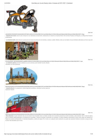 14/10/2016 Guía Básica de Acción Sindical sobre el Amianto de CGT | CGT - Confederal
http://cgt.org.es/secciones/sindical/guia-basica-de-accion-sindical-sobre-el-amianto-de-cgt 5/18
(http://4.bp.blogspot.co
cVAnDEeSVBw/VNH5sDQQ9YI/AAAAAAAAASE/z4Pt0TC6dCI/s1600/Gu%C3%ADa%2BB%C3%A1sica%2Bde%2Bacci%C3%B3n%2Bsindical%2Bsobre%2Bel%2BAmianto%2Bde%2Bla%2BCGT_06.jpg)
- Industria ferroviaria: todo ha sido utilizado en los materiales de aislamiento, destacando en Cataluña la empresa Alstom SA de Santa Perpètua de Mogoda y La Maquinista Terrestre Marítima
de Barcelona.
- La Industria textil: sobre todo en la producción de ropas de protección de incendios, cuerdas o cables. Debido a este uso ha habido incluso bomberos afectados por llevar ropa antiincendios.
(http://1.bp.blogspot.co
iErj7ytvM1g/VNH53v_hM2I/AAAAAAAAASE/ZrLaApafN5k/s1600/Gu%C3%ADa%2BB%C3%A1sica%2Bde%2Bacci%C3%B3n%2Bsindical%2Bsobre%2Bel%2BAmianto%2Bde%2Bla%2BCGT_41.jpg)
- La industria química: donde se destaca su uso en pinturas, pero también ha sido utilizado
mezclado con otros productos.
(http://4.bp.blogspot.co
K65vEKkaLVE/VNH6CwJwVPI/AAAAAAAAASE/X6y5WaFWNjg/s1600/Gu%C3%ADa%2BB%C3%A1sica%2Bde%2Bacci%C3%B3n%2Bsindical%2Bsobre%2Bel%2BAmianto%2Bde%2Bla%2BCGT_08.jpg)
- Industria Naval: en la reparación y desmontaje de los astilleros, dándose muchos casos de
exposición laboral.
(http://1.bp.blogspot.co
v9bYDt7Cpjk/VNH6K3wLpDI/AAAAAAAAASE/Bd7A7BIYHWM/s1600/Gu%C3%ADa%2BB%C3%A1sica%2Bde%2Bacci%C3%B3n%2Bsindical%2Bsobre%2Bel%2BAmianto%2Bde%2Bla%2BCGT_09.jpg)
-Otros Sectores: la gran extensión del uso del amianto hace imposible hacer un listado cerrado de los sectores productivos donde ha estado y está presente. Sólo a modo de ejemplo, podem
citar la industria siderometalúrgica, la Enseñanza (en escuelas y centros de estudio construidos con amianto), la Justicia (destaca últimamente el caso de las obras de retirada de amianto en
Palacio de Justicia de Barcelona) o la Sanidad (hospitales y centros de salud). Por lo tanto, en cualquier sector productivo se puede dar exposición laboral al amianto, aunque en algunos ámbi
ha sido más estudiado que en otros.
 
