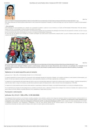 14/10/2016 Guía Básica de Acción Sindical sobre el Amianto de CGT | CGT - Confederal
http://cgt.org.es/secciones/sindical/guia-basica-de-accion-sindical-sobre-el-amianto-de-cgt 7/18
(http://1.bp.blogspot.co
SybGTvqz7Tk/VNIA2PC3YlI/AAAAAAAAASE/ROgrSM9hDKs/s1600/Gu%C3%ADa%2BB%C3%A1sica%2Bde%2Bacci%C3%B3n%2Bsindical%2Bsobre%2Bel%2BAmianto%2Bde%2Bla%2BCGT_15.jpg)
Pero varias sentencias del Tribunal Supremo determinaron el nexo causal entre la exposición al asbesto y el cáncer de laringe, por lo que fue incluido en el Cuadro de Enfermedades Profesiona
de 2006.
- Otras patologías
Otras patologías han sido estudiadas por su relación con la exposición al asbesto, a pesar de no ser incluidos en el Cuadro de Enfermedades Profesionales. Entre ellas destaca el cáncer
lengua, el de riñón o el de esófago, e incluso el cáncer de ovarios o el de mama.
La lucha de las asociaciones de víctimas del amianto y las reclamaciones judiciales han ido aumentando las patologías reconocidas como de exposición al amianto, por eso no se puede descar
que en los próximos años estas enfermedades se incluyan en el Cuadro de Enfermedades Profesionales.
En todo caso hay que destacar que el amianto es un potente cancerígeno que puede producir prácticamente cualquier cáncer, ya que en inhalarse puede pasar a la sangre y permanecer
cualquier parte del cuerpo.
(http://3.bp.blogspot.co
Hied_E170bk/VNIpkbgJATI/AAAAAAAAASE/NOgKNh12lhI/s1600/Gu%C3%ADa%2BB%C3%A1sica%2Bde%2Bacci%C3%B3n%2Bsindical%2Bsobre%2Bel%2BAmianto%2Bde%2Bla%2BCGT_16.jpg)
El amianto puede causar patologías múltiples y graves y, prácticamente, cualquier tipo de cáncer. Nuevamente, ante la duda de si una patología de un trabajador es derivada de
exposición laboral al amianto, contacta con los servicios jurídicos de CGT, para estudiar la posible relación causal entre exposición laboral al asbesto y la patología.
Derechos
Vigilancia en la salud especíﬁca para el amianto
(artículos 22 L31 / 1995, LPRL; 16 RD 363/2006; RD 665/1197; 37.3 RD 39/1997)
La vigilancia especíﬁca en la salud es básica en la prevención de las patologías laborales por exposición al asbesto, con el objetivo de detectar lo antes posible las enfermedades y poder paliar s
efectos. En todo caso, debemos recordar que debe llevarse a cabo respetando el derecho a la intimidad y dignidad del y la trabajadora.
La vigilancia en la salud especíﬁca del amianto debe ser previa al inicio de la actividad (para determinar la aptitud de la persona para el puesto de trabajo), y periódica bianualmente (como míni
cada dos años). Debe ir a cargo de la empresa, que debe abonar además los gastos de desplazamiento y debe contar las horas como trabajadas (art. 196 LGSS).
La vigilancia en la salud especíﬁca para el amianto debe realizarla un especialista en Medicina del Trabajo y la principal herramienta (pero no la única) es la radiografía de tórax.
El incumplimiento de la empresa de estas obligaciones se considera una infracción grave, y además la empresa tiene la obligación de conservar el resultado de la vigilancia en la salud especíﬁ
para un plazo de 40 años, debido a la posible afectación de los trabajadores en largos plazos de tiempo.
Formación e información
(artículos 18 y 19 L31 / 1995, LPRL; 13 RD 363/2006)
Los trabajadores tenemos derecho a una formación completa, apropiada, inicial, periódica y gratuita de los riesgos por exposición laboral al amianto.Asimismo, tenemos derecho a la informac
sobre las precauciones especiales que lleve a cabo la empresa dirigidas a reducir al mínimo la exposición laboral al amianto. El derecho a la información es tanto individual de cada trabajad
y trabajadora, como colectivo, a través de los Delegados de Prevención de CGT o las Secciones Sindicales de CGT.Por tanto, a pesar de no tener representación en el Comité de Empre
ni Delegadas de Prevención, como trabajadores y trabajadoras, y más aún como Sección Sindical de CGT, tenemos derecho a ser informados / as individualmente los resultados de
evaluaciones ambientales de nuestro puesto de trabajo y de los datos de nuestra vigilancia sanitaria especíﬁca.
 