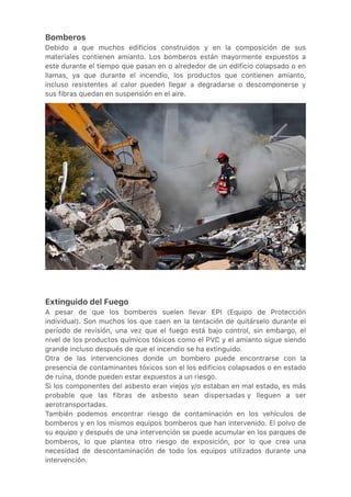 Bomberos
Debido a que muchos edificios construidos y en la composición de sus
materiales contienen amianto. Los bomberos están mayormente expuestos a
este durante el tiempo que pasan en o alrededor de un edificio colapsado o en
llamas, ya que durante el incendio, los productos que contienen amianto,
incluso resistentes al calor pueden llegar a degradarse o descomponerse y
sus fibras quedan en suspensión en el aire.
Extinguido del Fuego
A pesar de que los bomberos suelen llevar EPI (Equipo de Protección
individual). Son muchos los que caen en la tentación de quitárselo durante el
período de revisión, una vez que el fuego está bajo control, sin embargo, el
nivel de los productos químicos tóxicos como el PVC y el amianto sigue siendo
grande incluso después de que el incendio se ha extinguido.
Otra de las intervenciones donde un bombero puede encontrarse con la
presencia de contaminantes tóxicos son el los edificios colapsados o en estado
de ruina, donde pueden estar expuestos a un riesgo.
Si los componentes del asbesto eran viejos y/o estaban en mal estado, es más
probable que las fibras de asbesto sean dispersadas y lleguen a ser
aerotransportadas.
También podemos encontrar riesgo de contaminación en los vehículos de
bomberos y en los mismos equipos bomberos que han intervenido. El polvo de
su equipo y después de una intervención se puede acumular en los parques de
bomberos, lo que plantea otro riesgo de exposición, por lo que crea una
necesidad de descontaminación de todo los equipos utilizados durante una
intervención.
 
